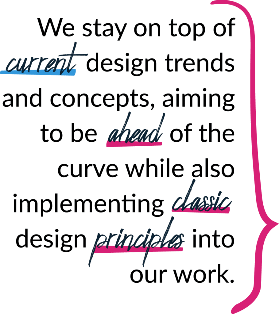 We stay on top of current design trends and concepts, aiming to be ahead of the curve while also implementing classic design principles into our work.
